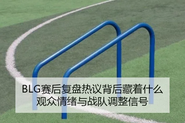BLG赛后复盘热议背后藏着什么观众情绪与战队调整信号